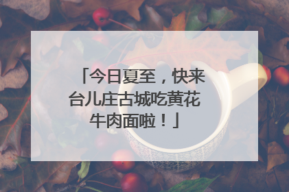 今日夏至，快来台儿庄古城吃黄花牛肉面啦！