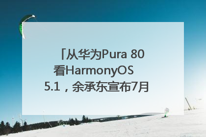 从华为Pura 80看HarmonyOS 5.1，余承东宣布7月迎来首批机型升级