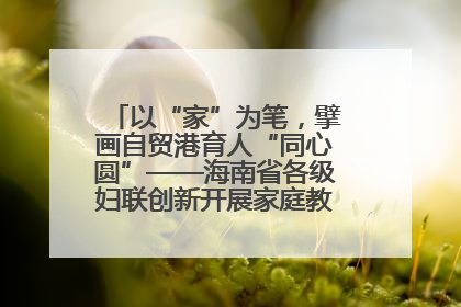 以“家”为笔，擘画自贸港育人“同心圆”——海南省各级妇联创新开展家庭教育宣传周活动