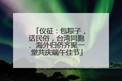 仪征：包粽子，话民俗，台湾同胞、海外归侨齐聚一堂共庆端午佳节