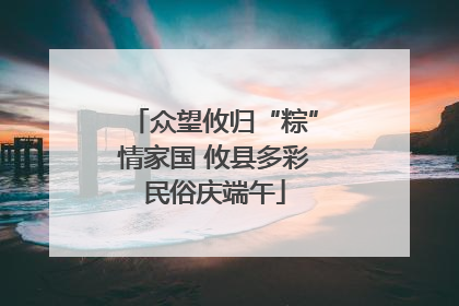 众望攸归“粽”情家国 攸县多彩民俗庆端午
