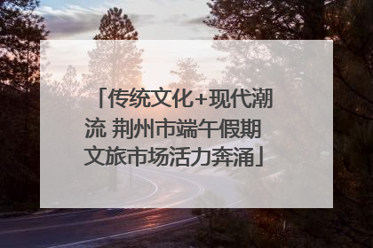 传统文化+现代潮流 荆州市端午假期文旅市场活力奔涌