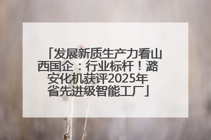 发展新质生产力看山西国企：行业标杆！潞安化机获评2025年省先进级智能工厂