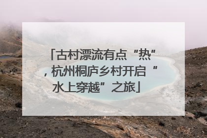 古村漂流有点“热”，杭州桐庐乡村开启“水上穿越”之旅