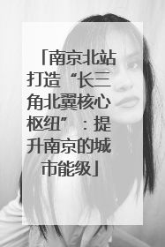 南京北站打造“长三角北翼核心枢纽”：提升南京的城市能级