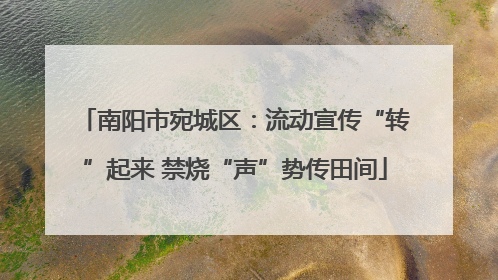 南阳市宛城区：流动宣传“转”起来 禁烧“声”势传田间