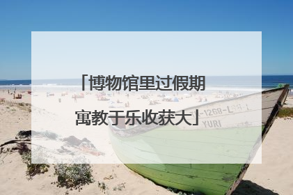 博物馆里过假期 寓教于乐收获大