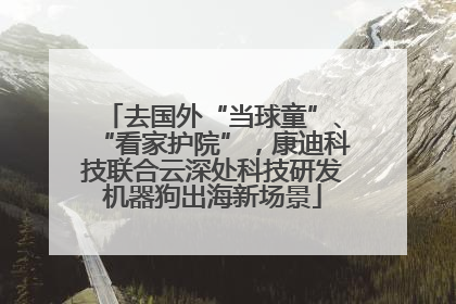去国外“当球童”、“看家护院”，康迪科技联合云深处科技研发机器狗出海新场景