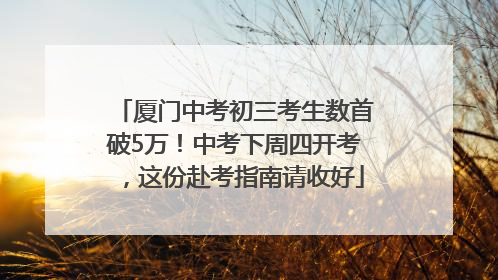 厦门中考初三考生数首破5万！中考下周四开考，这份赴考指南请收好