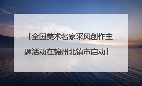 全国美术名家采风创作主题活动在锦州北镇市启动