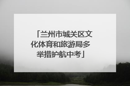 兰州市城关区文化体育和旅游局多举措护航中考