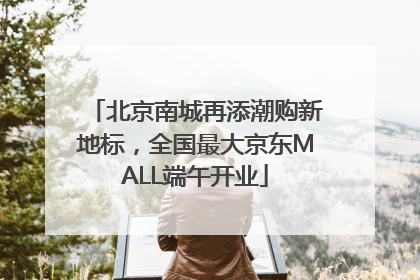 北京南城再添潮购新地标，全国最大京东MALL端午开业