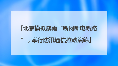 北京模拟暴雨“断网断电断路”，举行防汛通信拉动演练