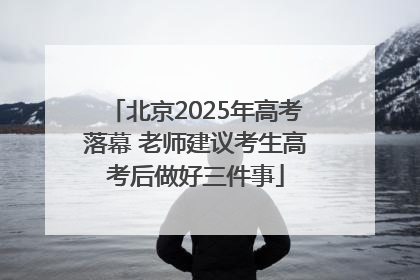 北京2025年高考落幕 老师建议考生高考后做好三件事