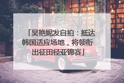 吴艳妮发自拍：抵达韩国适应场地，将领衔出征田径亚锦赛
