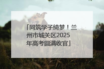 同筑学子绮梦！兰州市城关区2025年高考圆满收官