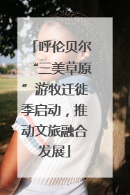 呼伦贝尔“三美草原”游牧迁徙季启动，推动文旅融合发展