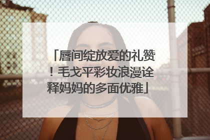 唇间绽放爱的礼赞！毛戈平彩妆浪漫诠释妈妈的多面优雅