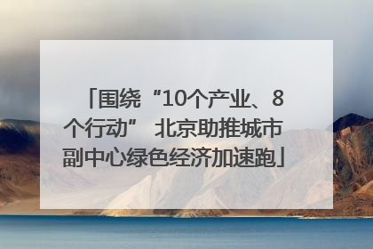 围绕“10个产业、8个行动” 北京助推城市副中心绿色经济加速跑