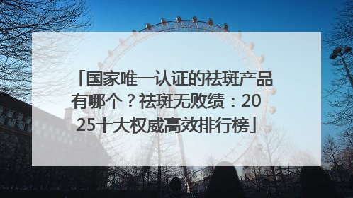 国家唯一认证的祛斑产品有哪个？祛斑无败绩：2025十大权威高效排行榜
