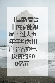 国新看台丨国家能源局：过去五年年均为用户节省办电投资约600亿元