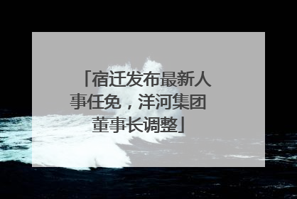 宿迁发布最新人事任免，洋河集团董事长调整