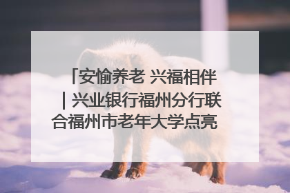 安愉养老 兴福相伴｜兴业银行福州分行联合福州市老年大学点亮安愉文化生活