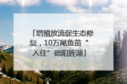 增殖放流促生态修复，10万尾鱼苗“入住”德阳旌湖