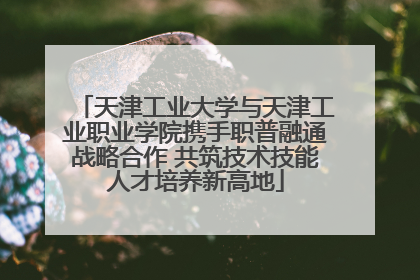 天津工业大学与天津工业职业学院携手职普融通战略合作 共筑技术技能人才培养新高地