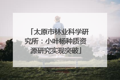 太原市林业科学研究所：小叶杨种质资源研究实现突破