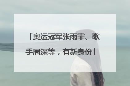 奥运冠军张雨霏、歌手周深等，有新身份