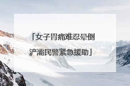 女子胃痛难忍晕倒 浐灞民警紧急援助