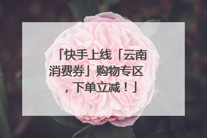 快手上线「云南消费券」购物专区，下单立减！