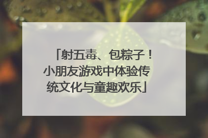 射五毒、包粽子！小朋友游戏中体验传统文化与童趣欢乐