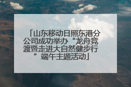 山东移动日照东港分公司成功举办“龙舟竞渡暨走进大自然健步行”端午主题活动