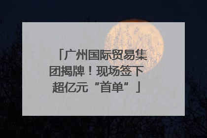 广州国际贸易集团揭牌！现场签下超亿元“首单”