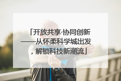 开放共享·协同创新——从怀柔科学城出发，解锁科技新潮流