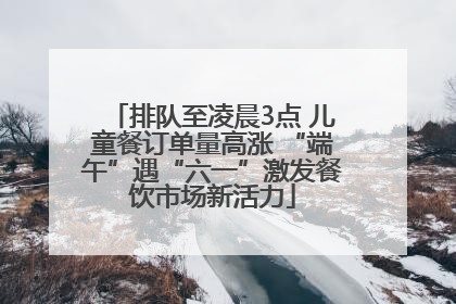 排队至凌晨3点 儿童餐订单量高涨 “端午”遇“六一”激发餐饮市场新活力
