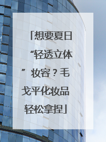 想要夏日“轻透立体”妆容？毛戈平化妆品轻松拿捏