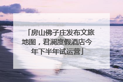 房山佛子庄发布文旅地图，君澜度假酒店今年下半年试运营