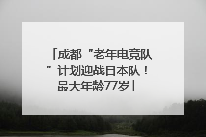 成都“老年电竞队”计划迎战日本队！最大年龄77岁