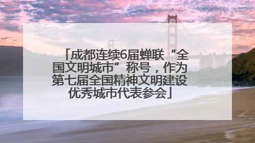 成都连续6届蝉联“全国文明城市”称号，作为第七届全国精神文明建设优秀城市代表参会