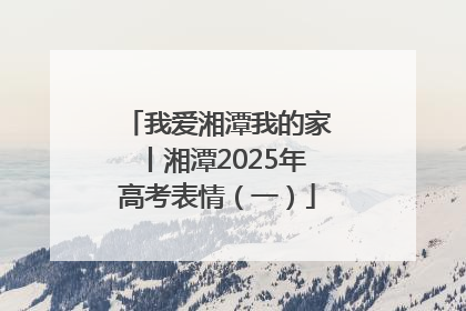 我爱湘潭我的家丨湘潭2025年高考表情（一）