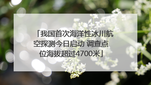我国首次海洋性冰川航空探测今日启动 调查点位海拔超过4700米