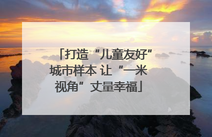 打造“儿童友好”城市样本 让“一米视角”丈量幸福