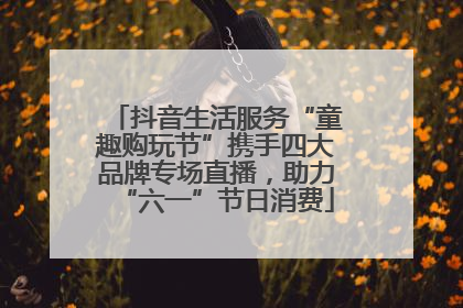 抖音生活服务“童趣购玩节”携手四大品牌专场直播，助力“六一”节日消费