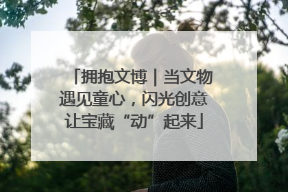 拥抱文博｜当文物遇见童心，闪光创意让宝藏“动”起来