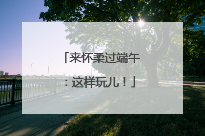 来怀柔过端午：这样玩儿！