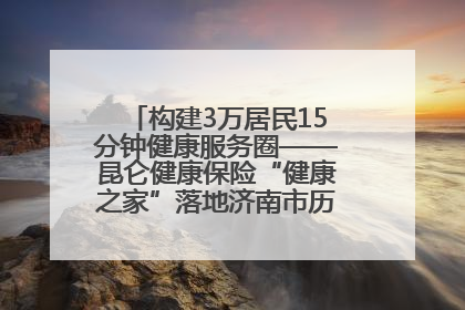 构建3万居民15分钟健康服务圈——昆仑健康保险“健康之家”落地济南市历城区鲍山街道