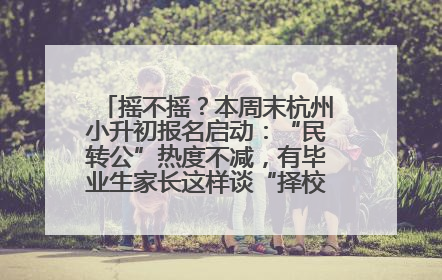 摇不摇？本周末杭州小升初报名启动：“民转公”热度不减，有毕业生家长这样谈“择校真相”……